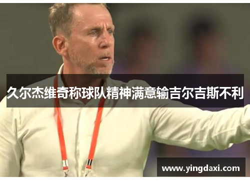 久尔杰维奇称球队精神满意输吉尔吉斯不利